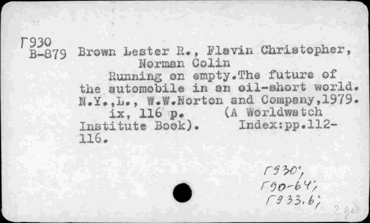 ﻿B-879 Brown Lester R., Flavin Christopher, Norman Colin
Running on empty.The future of the automobile in an oil-short world N.Y.,L., W.W.Norton and Company,1979 ix, 116 p. (A Worldwatch Institute Book). Index:pp.ll2-116.
